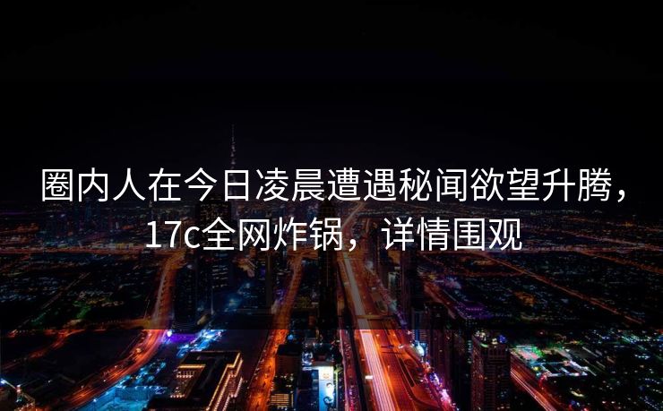 圈内人在今日凌晨遭遇秘闻欲望升腾，17c全网炸锅，详情围观