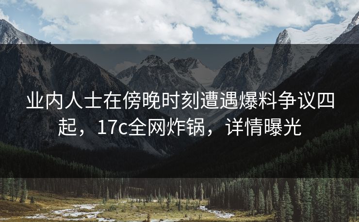 业内人士在傍晚时刻遭遇爆料争议四起，17c全网炸锅，详情曝光
