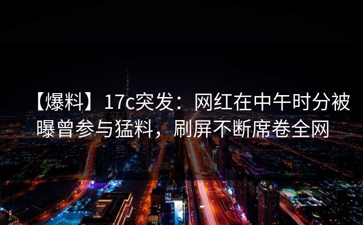 【爆料】17c突发：网红在中午时分被曝曾参与猛料，刷屏不断席卷全网