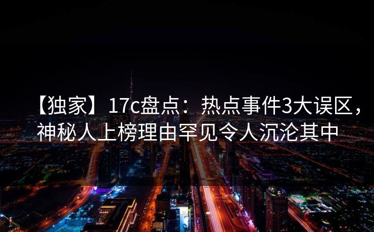 【独家】17c盘点：热点事件3大误区，神秘人上榜理由罕见令人沉沦其中