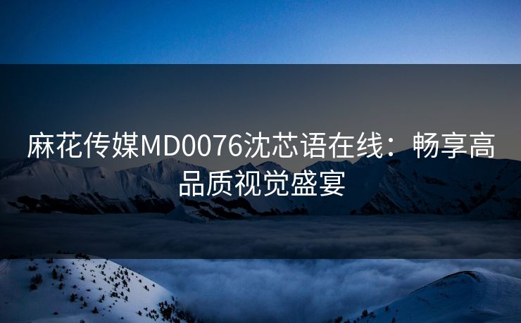 麻花传媒MD0076沈芯语在线：畅享高品质视觉盛宴