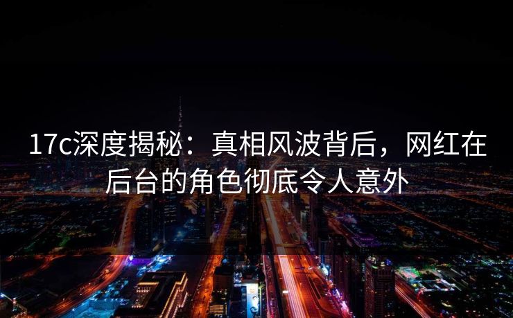 17c深度揭秘：真相风波背后，网红在后台的角色彻底令人意外