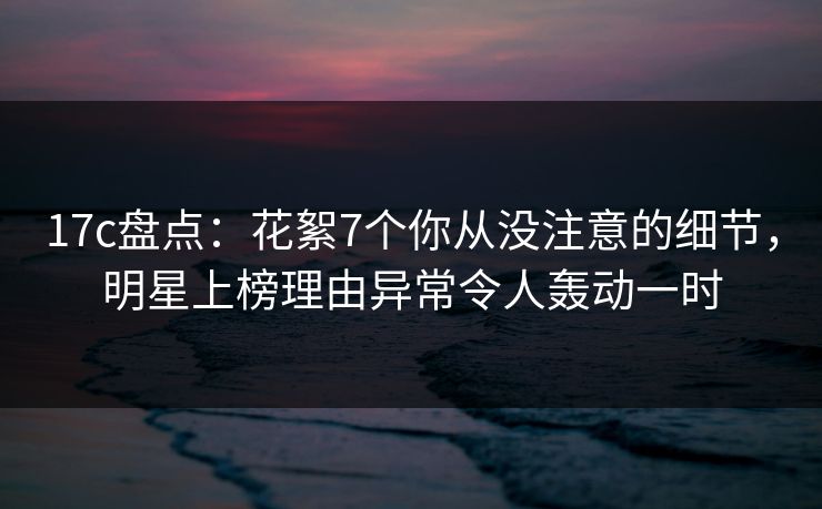 17c盘点：花絮7个你从没注意的细节，明星上榜理由异常令人轰动一时