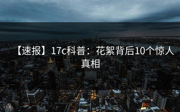 【速报】17c科普：花絮背后10个惊人真相