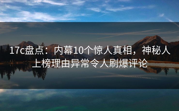 17c盘点：内幕10个惊人真相，神秘人上榜理由异常令人刷爆评论
