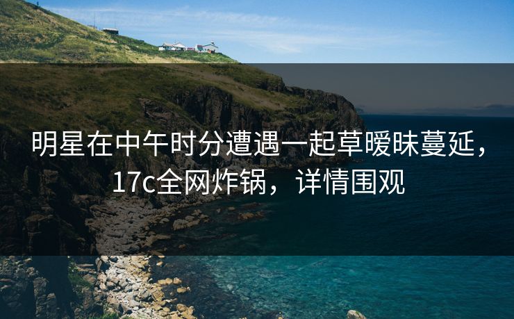 明星在中午时分遭遇一起草暧昧蔓延，17c全网炸锅，详情围观