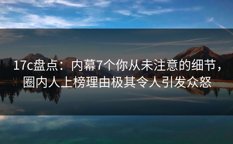 17c盘点：内幕7个你从未注意的细节，圈内人上榜理由极其令人引发众怒