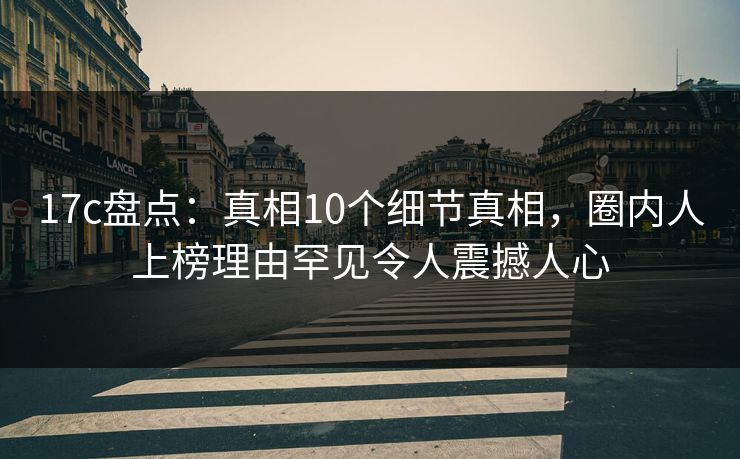 17c盘点：真相10个细节真相，圈内人上榜理由罕见令人震撼人心