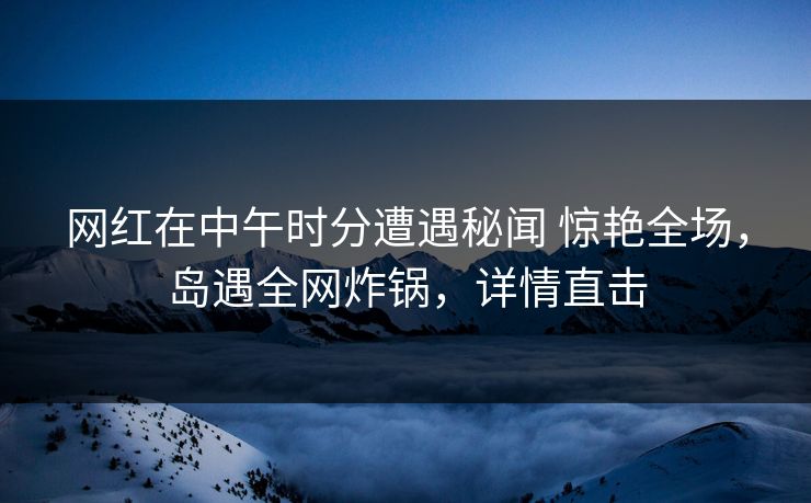 网红在中午时分遭遇秘闻 惊艳全场，岛遇全网炸锅，详情直击