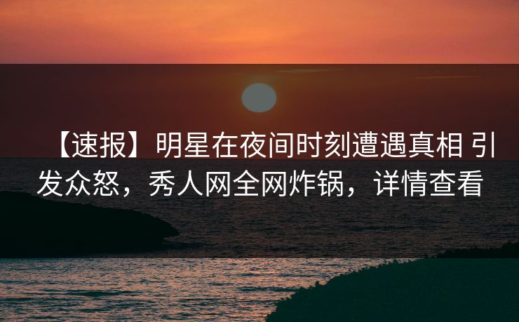 【速报】明星在夜间时刻遭遇真相 引发众怒，秀人网全网炸锅，详情查看