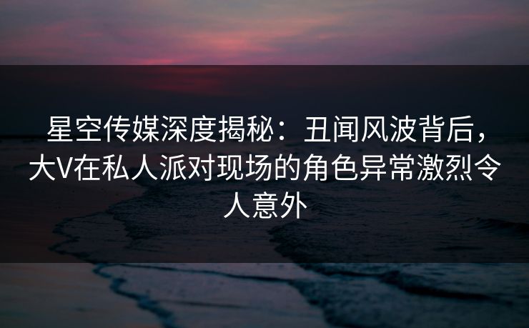 星空传媒深度揭秘:丑闻风波背后,大V在私人派对现场的角色异常激烈令人意外 星空传媒深度揭秘:丑闻风波背后,大V在私人派对现场的角色异常激烈令人意外