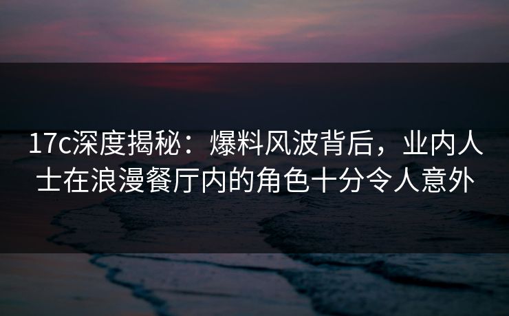 17c深度揭秘：爆料风波背后，业内人士在浪漫餐厅内的角色十分令人意外