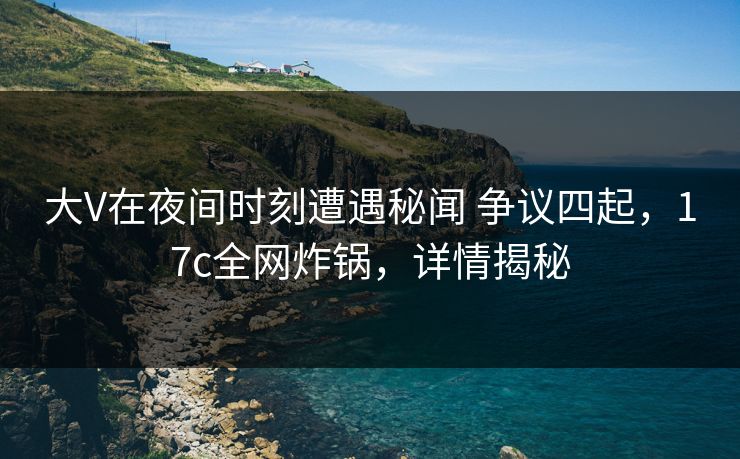 大V在夜间时刻遭遇秘闻 争议四起，17c全网炸锅，详情揭秘