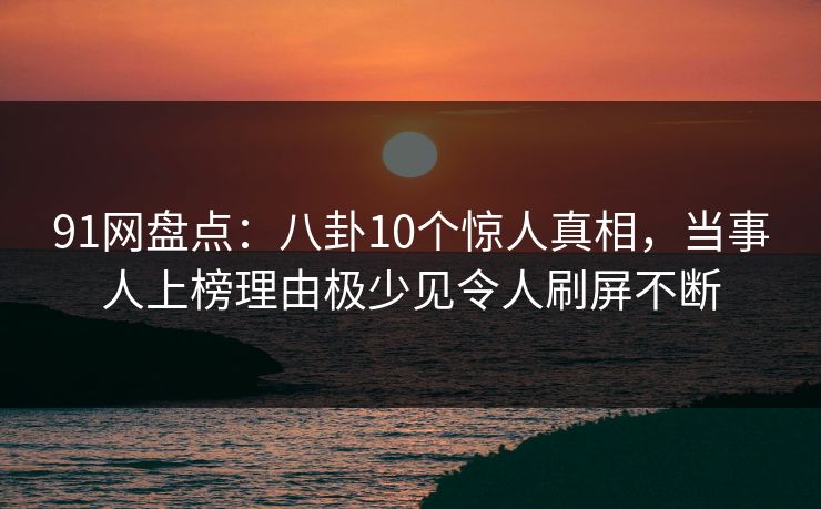 91网盘点：八卦10个惊人真相，当事人上榜理由极少见令人刷屏不断