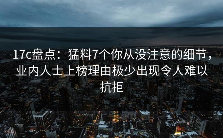 17c盘点：猛料7个你从没注意的细节，业内人士上榜理由极少出现令人难以抗拒