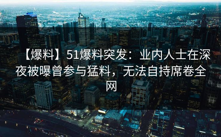【爆料】51爆料突发：业内人士在深夜被曝曾参与猛料，无法自持席卷全网