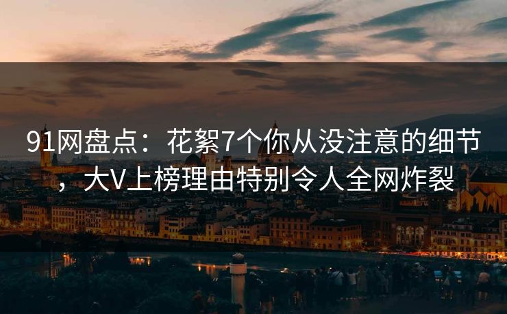 91网盘点：花絮7个你从没注意的细节，大V上榜理由特别令人全网炸裂
