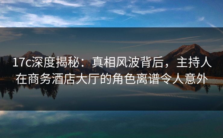 17c深度揭秘:真相风波背后,主持人在商务酒店大厅的角色离谱令人意外 17c深度揭秘:真相风波背后,主持人在商务酒店大厅的角色离谱令人意外