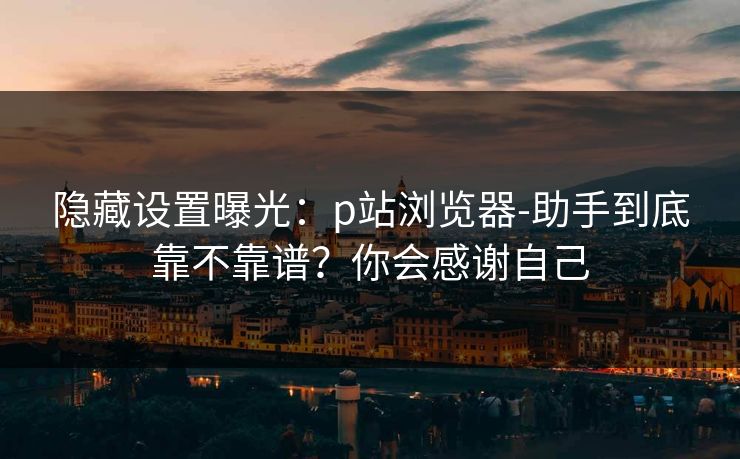 隐藏设置曝光：p站浏览器-助手到底靠不靠谱？你会感谢自己