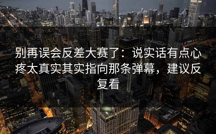 别再误会反差大赛了:说实话有点心疼太真实其实指向那条弹幕,建议反复看 别再误会反差大赛了:说实话有点心疼太真实其实指向那条弹幕,建议反复看