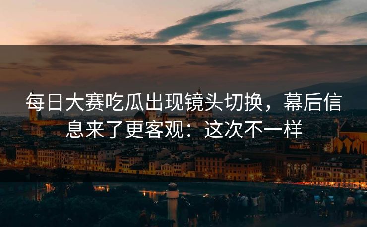 每日大赛吃瓜出现镜头切换，幕后信息来了更客观：这次不一样
