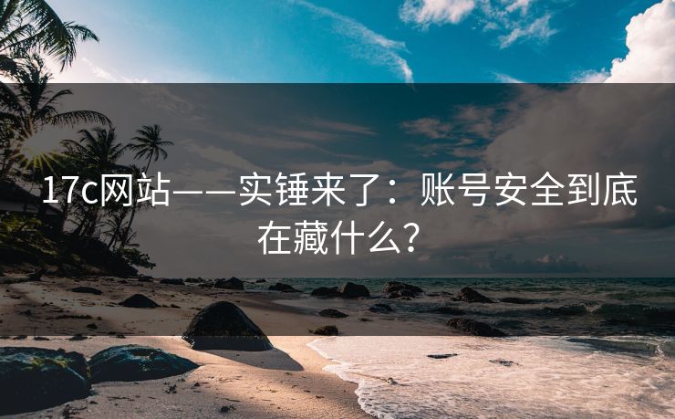 17c网站——实锤来了:账号安全到底在藏什么?