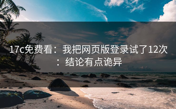 17c免费看：我把网页版登录试了12次：结论有点诡异