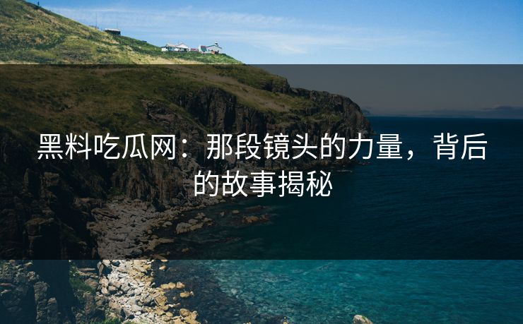 黑料吃瓜网：那段镜头的力量，背后的故事揭秘