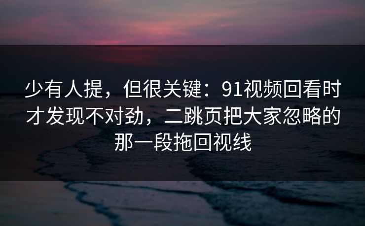 少有人提，但很关键：91视频回看时才发现不对劲，二跳页把大家忽略的那一段拖回视线